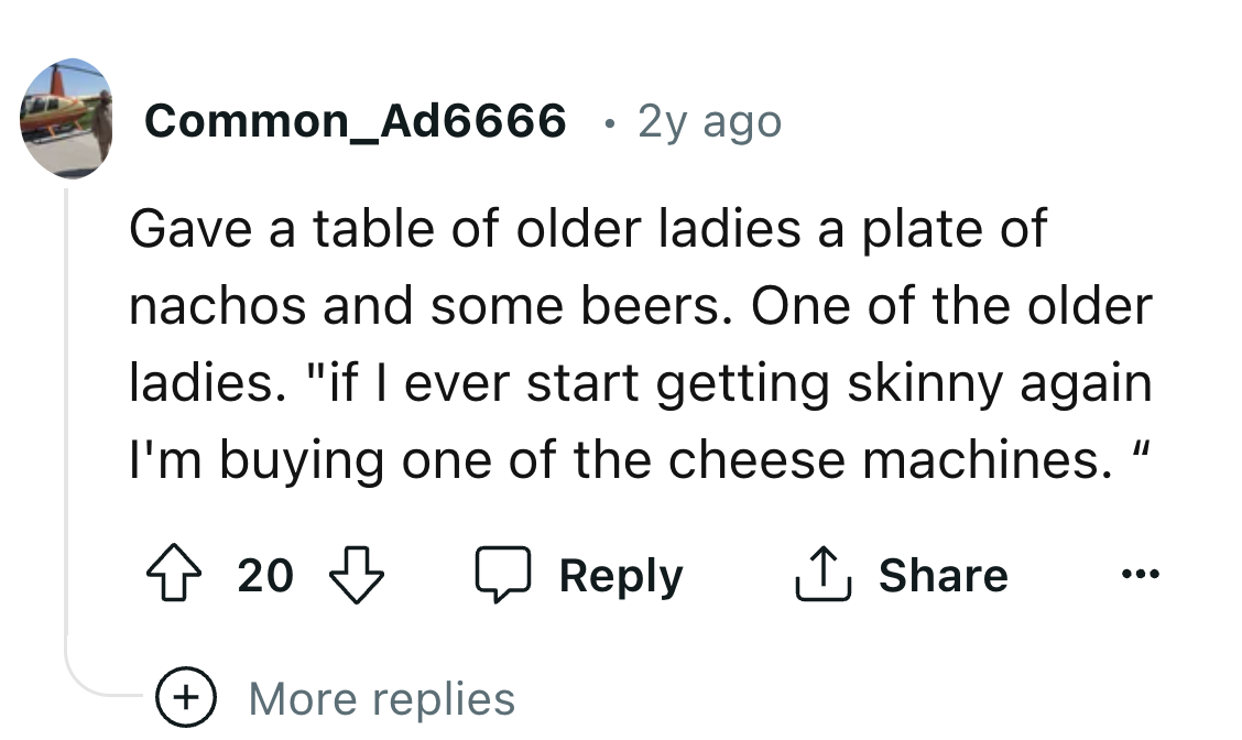 number - Common_Ad6666 2y ago Gave a table of older ladies a plate of nachos and some beers. One of the older ladies. "if I ever start getting skinny again I'm buying one of the cheese machines." 20 More replies
